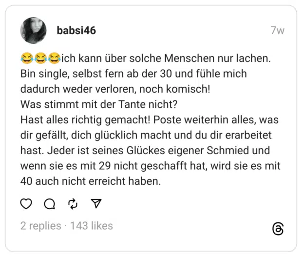 😂😂😂ich kann über solche Menschen nur lachen. Bin single, selbst fern ab der 30 und fühle mich dadurch weder verloren, noch komisch!
Was stimmt mit der Tante nicht?
Hast alles richtig gemacht! Poste weiterhin alles, was dir gefällt, dich glücklich macht und du dir erarbeitet hast. Jeder ist seines Glückes eigener Schmied und wenn sie es mit 29 nicht geschafft hat, wird sie es mit 40 auch nicht erreicht haben.
