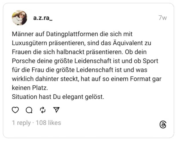 Männer auf Datingplattformen die sich mit Luxusgütern präsentieren, sind das Äquivalent zu Frauen die sich halbnackt präsentieren. Ob dein Porsche deine größte Leidenschaft ist und ob Sport für die Frau die größte Leidenschaft ist und was wirklich dahinter steckt, hat auf so einem Format gar keinen Platz.
Situation hast Du elegant gelöst.