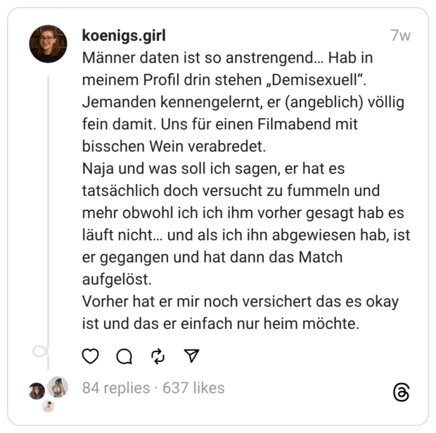 Männer daten ist so anstrengend... Hab in meinem Profil drin stehen „Demisexuell". Jemanden kennengelernt, er (angeblich) völlig fein damit. Uns für einen Filmabend mit bisschen Wein verabredet. Naja und was soll ich sagen, er hat es tatsächlich doch versucht zu fummeln und mehr obwohl ich ich ihm vorher gesagt hab es läuft nicht... und als ich ihn abgewiesen hab, ist er gegangen und hat dann das Match aufgelöst. Vorher hat er mir noch versichert das es okay ist und das er einfach nur heim möchte.