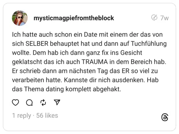 Ich hatte auch schon ein Date mit einem der das von sich SELBER behauptet hat und dann auf Tuchfühlung wollte. Dem hab ich dann ganz fix ins Gesicht geklatscht das ich auch TRAUMA in dem Bereich hab. Er schrieb dann am nächsten Tag das ER so viel zu verarbeiten hatte. Kannste dir nich ausdenken. Hab das Thema dating komplett abgehakt.