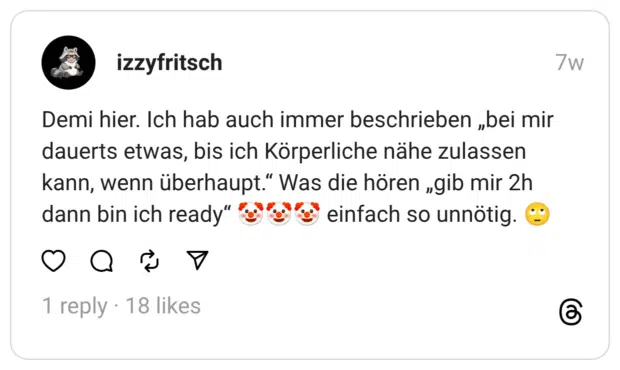 Demi hier. Ich hab auch immer beschrieben „bei mir dauerts etwas, bis ich Körperliche nähe zulassen kann, wenn überhaupt." Was die hören „gib mir 2h dann bin ich ready" "ge"s einfach so unnötig.
