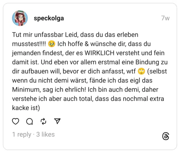 Tut mir unfassbar Leid, dass du das erleben musstest!!!! jemanden findest, der es WIRKLICH versteht und fein damit ist. Und eben vor allem erstmal eine Bindung zu dir aufbauen will, bevor er dich anfasst, wtf wenn du nicht demi wärst, fände ich das eigl das Minimum, sag ich ehrlich! Ich bin auch demi, daher verstehe ich aber auch total, dass das nochmal extra kacke ist)