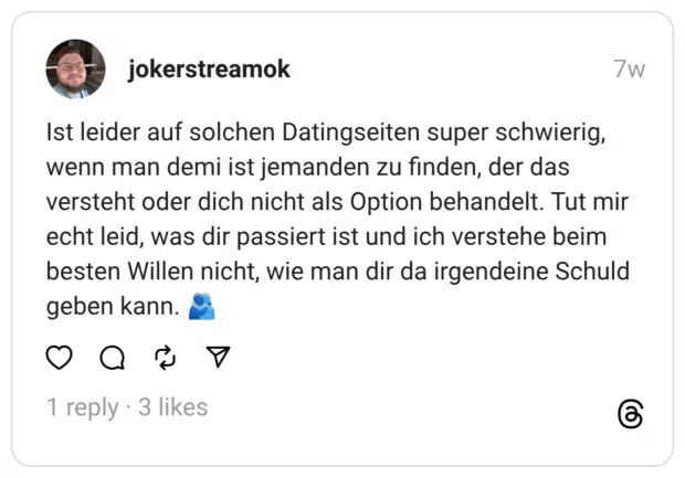 Ist leider auf solchen Datingseiten super schwierig, wenn man demi ist jemanden zu finden, der das versteht oder dich nicht als Option behandelt. Tut mir echt leid, was dir passiert ist und ich verstehe beim besten Willen nicht, wie man dir da irgendeine Schuld geben kann.