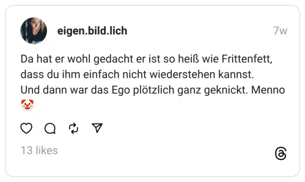 Da hat er wohl gedacht er ist so heiß wie Frittenfett, dass du ihm einfach nicht wiederstehen kannst. Und dann war das Ego plötzlich ganz geknickt. Menno