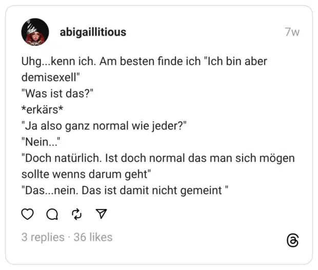 Uhg... kenn ich. Am besten finde ich "Ich bin aber demisexell" "Was ist das?" *erkärs* "Ja also ganz normal wie jeder?" "Nein... "Doch natürlich. Ist doch normal das man sich mögen sollte wenns darum geht" "Das...nein. Das ist damit nicht gemeint"