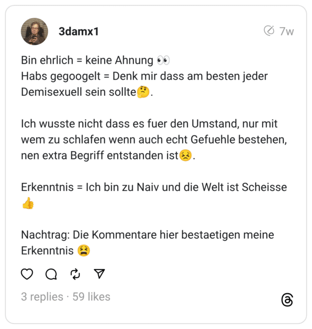 Bin ehrlich = keine Ahnung ® Habs gegoogelt = Denk mir dass am besten jeder Demisexuell sein sollte Ich wusste nicht dass es fuer den Umstand, nur mit wem zu schlafen wenn auch echt Gefuehle bestehen, nen extra Begriff entstanden ist Erkenntnis = Ich bin zu Naiv und die Welt ist Scheisse Nachtrag: Die Kommentare hier bestaetigen meine Erkenntnis