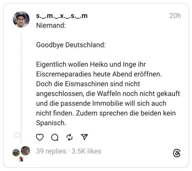 Niemand:
Goodbye Deutschland:
Eigentlich wollen Heiko und Inge ihr Eiscremeparadies heute Abend eröffnen. Doch die Eismaschinen sind nicht angeschlossen, die Waffeln noch nicht gekauft und die passende Immobilie will sich auch nicht finden. Zudem sprechen die beiden kein Spanisch.