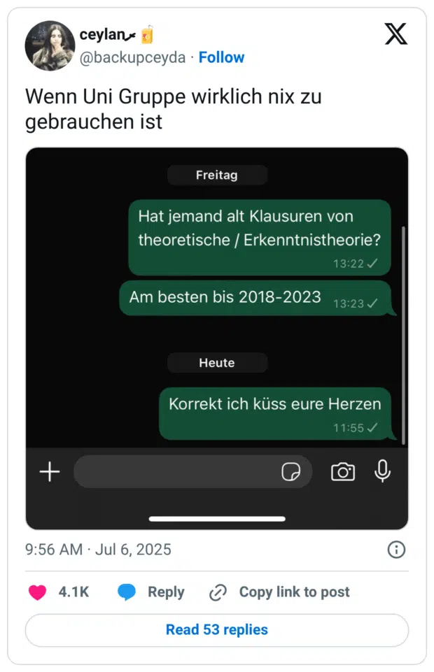 Screenshot eines Tweets mit dem Text „Wenn Uni Gruppe wirklich nix zu gebrauchen ist“. Darunter ist ein Chatverlauf in grünem Design zu sehen. Die erste Nachricht (Freitag, 13:22 Uhr) lautet: „Hat jemand alt Klausuren von theoretische / Erkenntnistheorie?“ Danach: „Am besten bis 2018–2023“. Die letzte Nachricht (heute, 11:55 Uhr) sagt: „Korrekt ich küss eure Herzen“. Der Tweet spielt humorvoll auf die späte, aber letztlich erfolgreiche Hilfe in einer Uni-WhatsApp-Gruppe an.