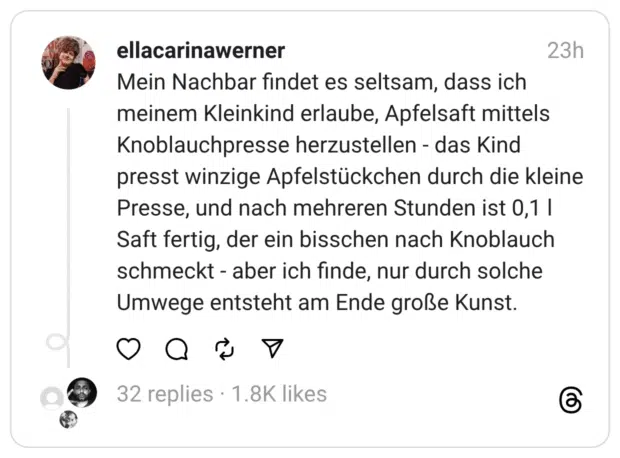 Mein Nachbar findet es seltsam, dass ich meinem Kleinkind erlaube, Apfelsaft mittels Knoblauchpresse herzustellen - das Kind presst winzige Apfelstückchen durch die kleine Presse, und nach mehreren Stunden ist 0,1 l Saft fertig, der ein bisschen nach Knoblauch schmeckt - aber ich finde, nur durch solche Umwege entsteht am Ende große Kunst.