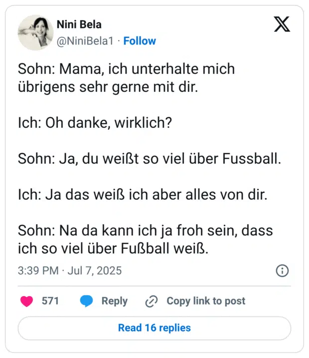 Sohn: Mama, ich unterhalte mich übrigens sehr gerne mit dir. Ich: Oh danke, wirklich? Sohn: Ja, du weißt so viel über Fussball. Ich: Ja das weiß ich aber alles von dir. Sohn: Na da kann ich ja froh sein, dass ich so viel über Fußball weiß.