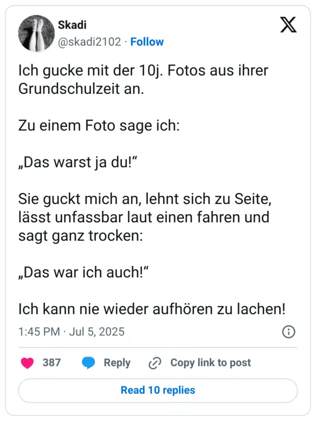 Ich gucke mit der 10j. Fotos aus ihrer Grundschulzeit an. Zu einem Foto sage ich: „Das warst ja du!" Sie guckt mich an, lehnt sich zu Seite, lässt unfassbar laut einen fahren und sagt ganz trocken: „Das war ich auch!" Ich kann nie wieder aufhören zu lachen!