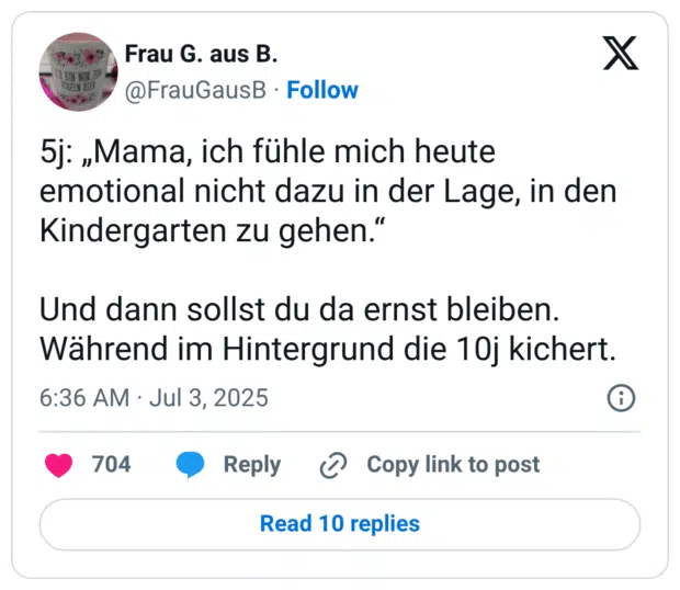 5j: „Mama, ich fühle mich heute emotional nicht dazu in der Lage, in den Kindergarten zu gehen." Und dann sollst du da ernst bleiben. Während im Hintergrund die 10j kichert.