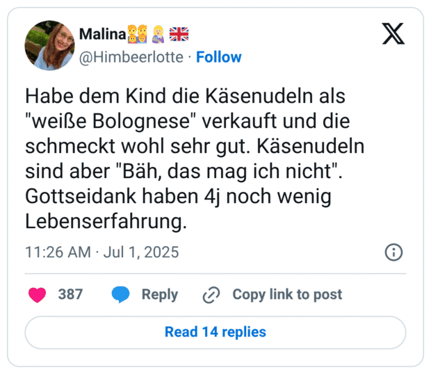 Habe dem Kind die Käsenudeln als "weiße Bolognese" verkauft und die schmeckt wohl sehr gut. Käsenudeln sind aber "Bäh, das mag ich nicht" Gottseidank haben 4j noch wenig Lebenserfahrung