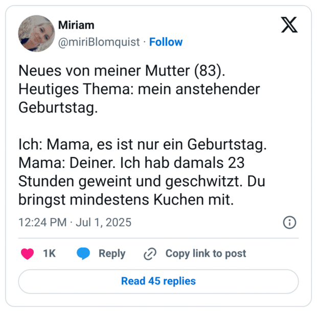 Neues von meiner Mutter (83). Heutiges Thema: mein anstehender Geburtstag. Ich: Mama, es ist nur ein Geburtstag. Mama: Deiner. Ich hab damals 23 Stunden geweint und geschwitzt. Du bringst mindestens Kuchen mit.