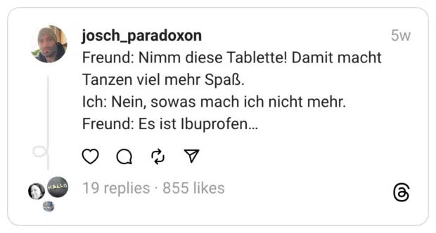 Freund: Nimm diese Tablette! Damit macht Tanzen viel mehr Spaß.
Ich: Nein, sowas mach ich nicht mehr.
Freund: Es ist Ibuprofen…