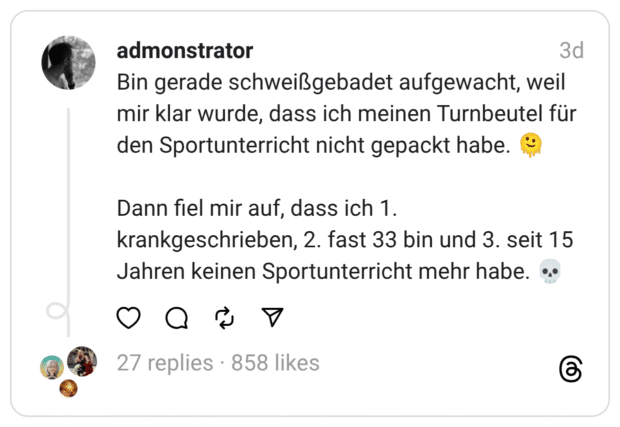 Bin gerade schweißgebadet aufgewacht, weil mir klar wurde, dass ich meinen Turnbeutel für den Sportunterricht nicht gepackt habe. 🫠
Dann fiel mir auf, dass ich 1. krankgeschrieben, 2. fast 33 bin und 3. seit 15 Jahren keinen Sportunterricht mehr habe. 💀