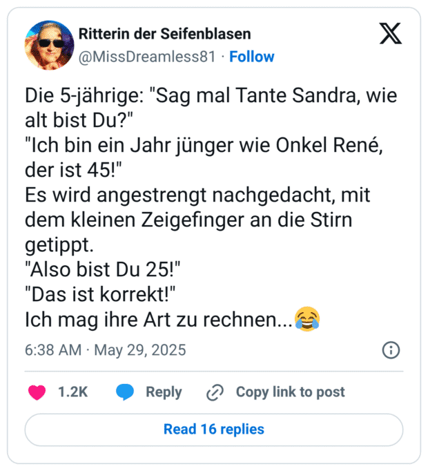 Die 5-jährige: "Sag mal Tante Sandra, wie alt bist Du?"
"Ich bin ein Jahr jünger wie Onkel René, der ist 45!"
Es wird angestrengt nachgedacht, mit dem kleinen Zeigefinger an die Stirn getippt.
"Also bist Du 25!"
"Das ist korrekt!"
Ich mag ihre Art zu rechnen...😂