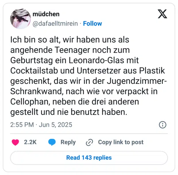 Ich bin so alt, wir haben uns als angehende Teenager noch zum Geburtstag ein Leonardo-Glas mit Cocktailstab und Untersetzer aus Plastik geschenkt, das wir in der Jugendzimmer-Schrankwand, nach wie vor verpackt in Cellophan, neben die drei anderen gestellt und nie benutzt haben.