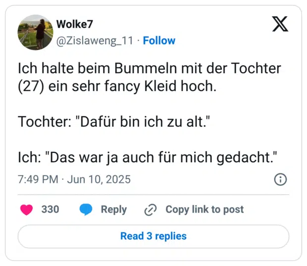 Ich halte beim Bummeln mit der Tochter (27) ein sehr fancy Kleid hoch.

Tochter: "Dafür bin ich zu alt."

Ich: "Das war ja auch für mich gedacht."