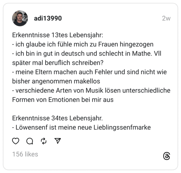 Erkenntnisse 13tes Lebensjahr:
- ich glaube ich fühle mich zu Frauen hingezogen
- ich bin in gut in deutsch und schlecht in Mathe. Vll später mal beruflich schreiben?
- meine Eltern machen auch Fehler und sind nicht wie bisher angenommen makellos
- verschiedene Arten von Musik lösen unterschiedliche Formen von Emotionen bei mir aus
Erkenntnisse 34tes Lebensjahr.
- Löwensenf ist meine neue Lieblingssenfmarke