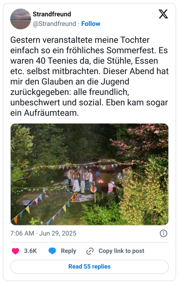 Gestern veranstaltete meine Tochter einfach so ein fröhliches Sommerfest. Es waren 40 Teenies da, die Stühle, Essen etc. selbst mitbrachten. Dieser Abend hat mir den Glauben an die Jugend zurückgegeben: alle freundlich, unbeschwert und sozial. Eben kam sogar ein Aufräumteam.