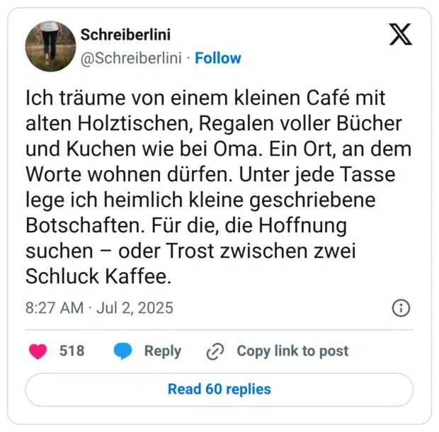 Ich träume von einem kleinen Café mit alten Holztischen, Regalen voller Bücher und Kuchen wie bei Oma. Ein Ort, an dem Worte wohnen dürfen. Unter jede Tasse lege ich heimlich kleine geschriebene Botschaften. Für die, die Hoffnung suchen – oder Trost zwischen zwei Schluck Kaffee.