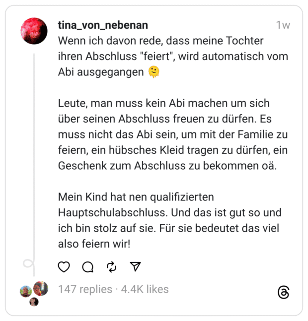 Wenn ich davon rede, dass meine Tochter ihren Abschluss "feiert", wird automatisch vom Abi ausgegangen 🫠
Leute, man muss kein Abi machen um sich über seinen Abschluss freuen zu dürfen. Es muss nicht das Abi sein, um mit der Familie zu feiern, ein hübsches Kleid tragen zu dürfen, ein Geschenk zum Abschluss zu bekommen oä.
Mein Kind hat nen qualifizierten Hauptschulabschluss. Und das ist gut so und ich bin stolz auf sie. Für sie bedeutet das viel also feiern wir!