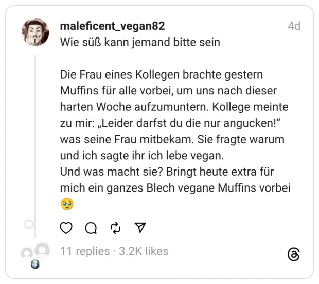 Wie süß kann jemand bitte sein
Die Frau eines Kollegen brachte gestern Muffins für alle vorbei, um uns nach dieser harten Woche aufzumuntern. Kollege meinte zu mir: „Leider darfst du die nur angucken!“ was seine Frau mitbekam. Sie fragte warum und ich sagte ihr ich lebe vegan.
Und was macht sie? Bringt heute extra für mich ein ganzes Blech vegane Muffins vorbei 🥹