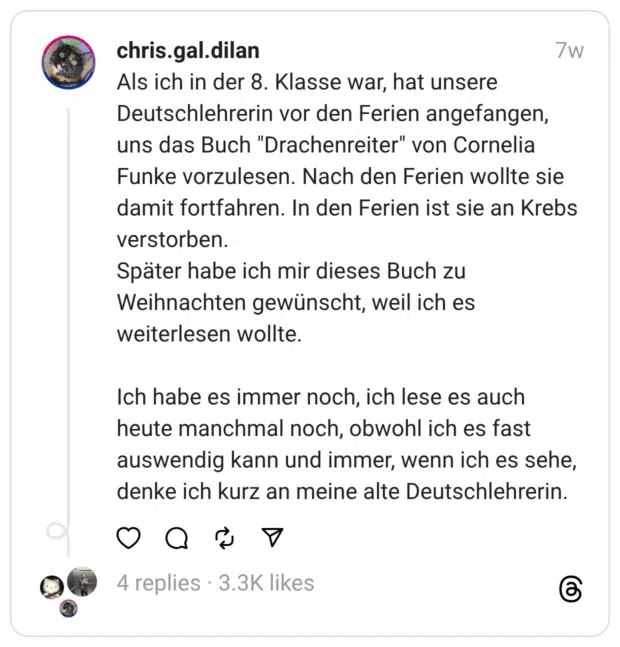 Als ich in der 8. Klasse war, hat unsere Deutschlehrerin vor den Ferien angefangen, uns das Buch "Drachenreiter" von Cornelia Funke vorzulesen. Nach den Ferien wollte sie damit fortfahren. In den Ferien ist sie an Krebs verstorben.
Später habe ich mir dieses Buch zu Weihnachten gewünscht, weil ich es weiterlesen wollte.
Ich habe es immer noch, ich lese es auch heute manchmal noch, obwohl ich es fast auswendig kann und immer, wenn ich es sehe, denke ich kurz an meine alte Deutschlehrerin.
