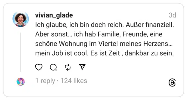 Ich glaube, ich bin doch reich. Außer finanziell. Aber sonst… ich hab Familie, Freunde, eine schöne Wohnung im Viertel meines Herzens… mein Job ist cool. Es ist Zeit , dankbar zu sein.
