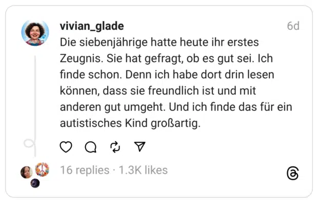 Die siebenjährige hatte heute ihr erstes Zeugnis. Sie hat gefragt, ob es gut sei. Ich finde schon. Denn ich habe dort drin lesen können, dass sie freundlich ist und mit anderen gut umgeht. Und ich finde das für ein autistisches Kind großartig.