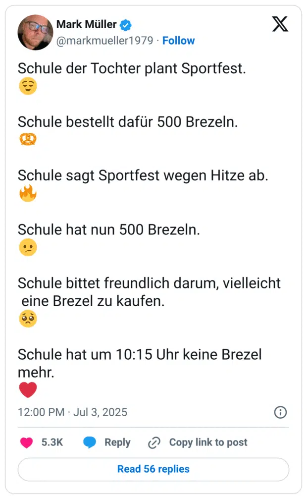 Schule der Tochter plant Sportfest.
😌

Schule bestellt dafür 500 Brezeln.
🥨 

Schule sagt Sportfest wegen Hitze ab.
🔥

Schule hat nun 500 Brezeln.
😕

Schule bittet freundlich darum, vielleicht 
 eine Brezel zu kaufen.
🥺

Schule hat um 10:15 Uhr keine Brezel mehr. 
❤️