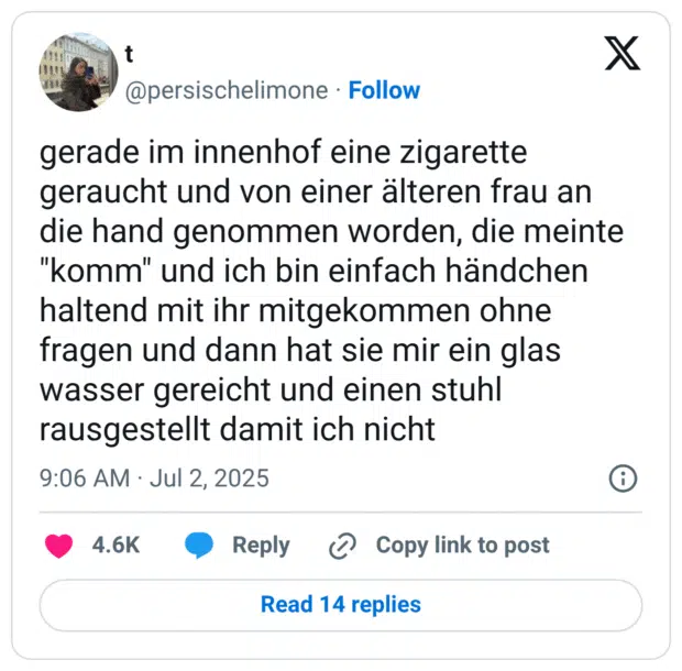 gerade im innenhof eine zigarette geraucht und von einer älteren frau an die hand genommen worden, die meinte "komm" und ich bin einfach händchen haltend mit ihr mitgekommen ohne fragen und dann hat sie mir ein glas wasser gereicht und einen stuhl rausgestellt damit ich nicht