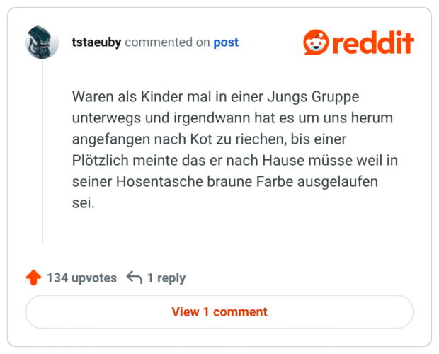 
Waren als Kinder mal in einer Jungs Gruppe unterwegs und irgendwann hat es um uns herum angefangen nach Kot zu riechen, bis einer Plötzlich meinte das er nach Hause müsse weil in seiner Hosentasche braune Farbe ausgelaufen sei.