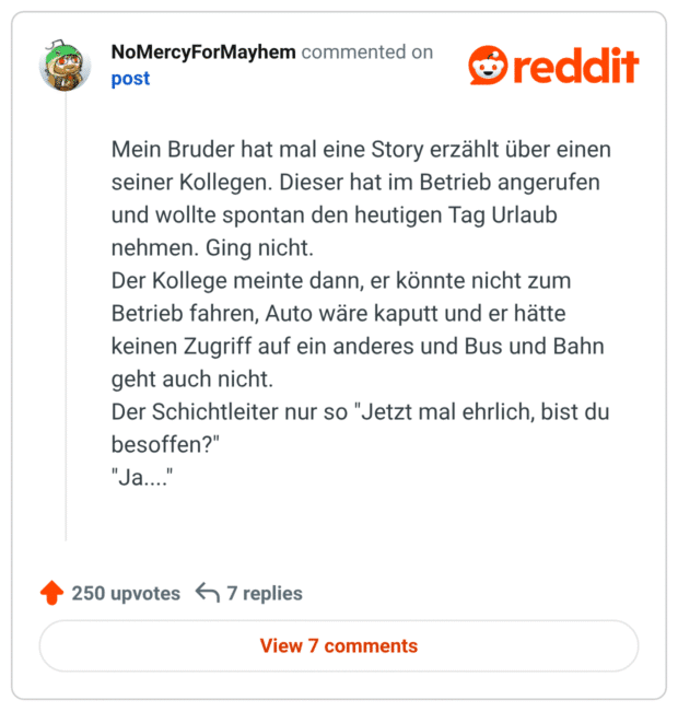 Mein Bruder hat mal eine Story erzählt über einen seiner Kollegen. Dieser hat im Betrieb angerufen und wollte spontan den heutigen Tag Urlaub nehmen. Ging nicht.
Der Kollege meinte dann, er könnte nicht zum Betrieb fahren, Auto wäre kaputt und er hätte keinen Zugriff auf ein anderes und Bus und Bahn geht auch nicht.
Der Schichtleiter nur so "Jetzt mal ehrlich, bist du besoffen?"
"Ja...."