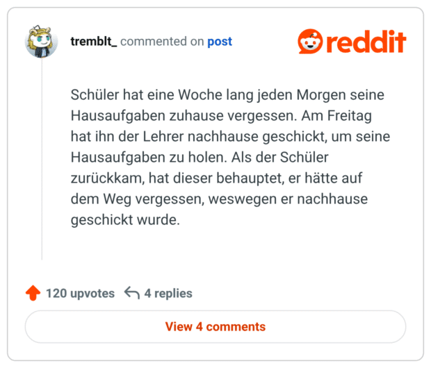 Schüler hat eine Woche lang jeden Morgen seine Hausaufgaben zuhause vergessen. Am Freitag hat ihn der Lehrer nachhause geschickt, um seine Hausaufgaben zu holen. Als der Schüler zurückkam, hat dieser behauptet, er hätte auf dem Weg vergessen, weswegen er nachhause geschickt wurde.