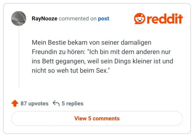 Mein Bestie bekam von seiner damaligen Freundin zu hören: "Ich bin mit dem anderen nur ins Bett gegangen, weil sein Dings kleiner ist und nicht so weh tut beim Sex."