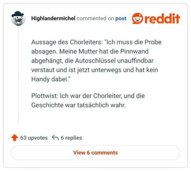Aussage des Chorleiters: "Ich muss die Probe absagen. Meine Mutter hat die Pinnwand abgehängt, die Autoschlüssel unauffindbar verstaut und ist jetzt unterwegs und hat kein Handy dabei."

Plottwist: Ich war der Chorleiter, und die Geschichte war tatsächlich wahr.