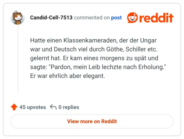 Hatte einen Klassenkameraden, der der Ungar war und Deutsch viel durch Göthe, Schiller etc. gelernt hat. Er kam eines morgens zu spät und sagte: "Pardon, mein Leib lechzte nach Erholung." Er war ehrlich aber elegant.