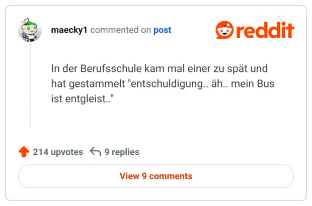 In der Berufsschule kam mal einer zu spät und hat gestammelt "entschuldigung.. äh.. mein Bus ist entgleist.."
