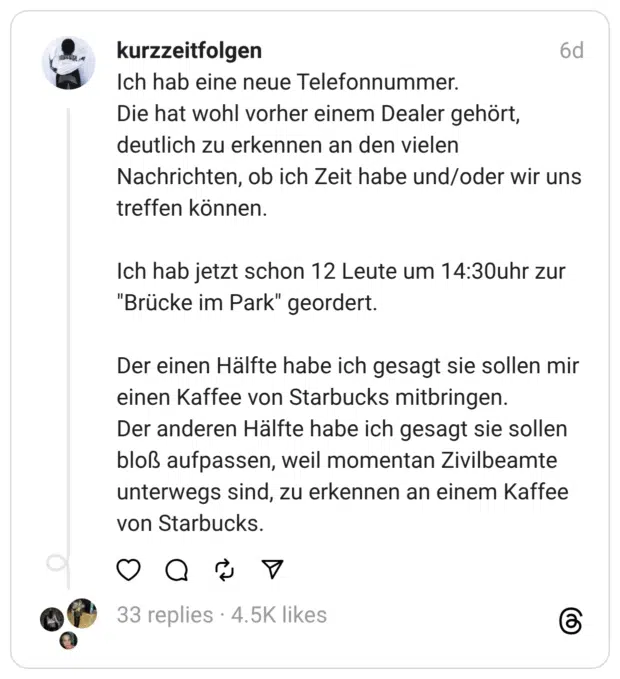 Ich hab eine neue Telefonnummer. Die hat wohl vorher einem Dealer gehört, deutlich zu erkennen an den vielen Nachrichten, ob ich Zeit habe und/oder wir uns treffen können.
Ich hab jetzt schon 12 Leute um 14:30uhr zur "Brücke im Park" geordert.
Der einen Hälfte habe ich gesagt sie sollen mir einen Kaffee von Starbucks mitbringen. Der anderen Hälfte habe ich gesagt sie sollen bloß aufpassen, weil momentan Zivilbeamte unterwegs sind, zu erkennen an einem Kaffee von Starbucks.
