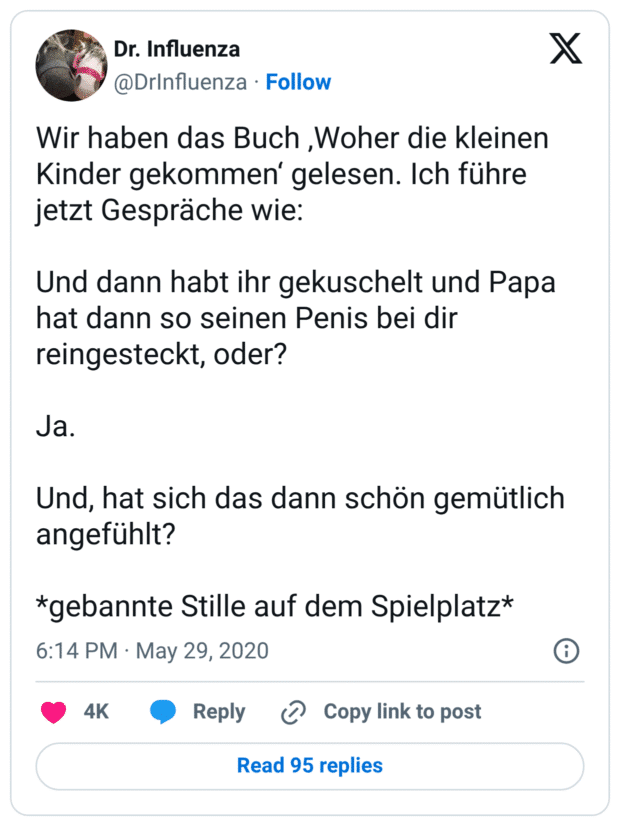 Wir haben das Buch ‚Woher die kleinen Kinder gekommen‘ gelesen. Ich führe jetzt Gespräche wie:

Und dann habt ihr gekuschelt und Papa hat dann so seinen Penis bei dir reingesteckt, oder?

Ja.

Und, hat sich das dann schön gemütlich angefühlt?

*gebannte Stille auf dem Spielplatz*
