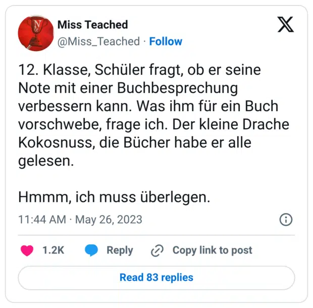 12. Klasse, Schüler fragt, ob er seine Note mit einer Buchbesprechung verbessern kann. Was ihm für ein Buch vorschwebe, frage ich. Der kleine Drache Kokosnuss, die Bücher habe er alle gelesen. 

Hmmm, ich muss überlegen.