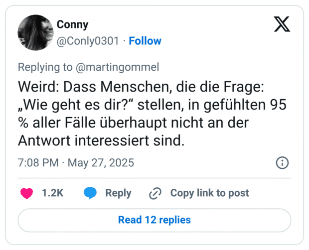 Weird: Dass Menschen, die die Frage: „Wie geht es dir?“ stellen, in gefühlten 95 % aller Fälle überhaupt nicht an der Antwort interessiert sind.