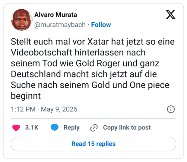 Stellt euch mal vor Xatar hat jetzt so eine Videobotschaft hinterlassen nach seinem Tod wie Gold Roger und ganz Deutschland macht sich jetzt auf die Suche nach seinem Gold und One piece beginnt