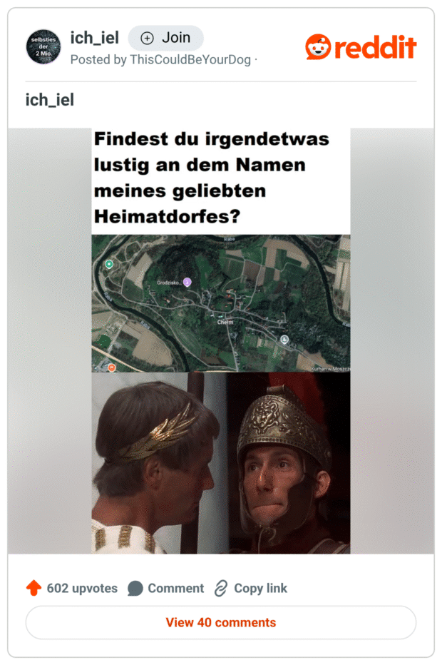 Meme im Stil von „ich_iel“. Oben steht in fetter Schrift: „Findest du irgendetwas lustig an dem Namen meines geliebten Heimatdorfes?“
Darunter ein Screenshot aus Google Maps mit dem Dorfnamen „Chełm“.
Darunter eine Filmszene aus „Das Leben des Brian“, in der ein römischer Soldat sich sichtlich das Lachen verkneifen muss – ironischer Verweis auf den ähnlich klingenden deutschen Begriff „Klemm“.