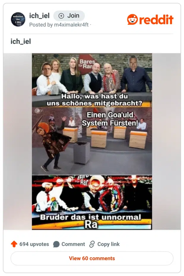 Dreiteiliges Meme im Stil von „ich_iel“, das die ZDF-Sendung Bares für Rares mit dem Sci-Fi-Universum von Stargate kombiniert.

Bild: Die bekannten Händler*innen von Bares für Rares sitzen hinter dem Tresen. Text: „Hallo, was hast du uns schönes mitgebracht?“
Bild: Eine Collage zeigt eine übertrieben editierte Person, die mit einem Goa'uld-Systemlord aus Stargate kombiniert ist. Text: „Einen Goa'uld System Fürsten!“
Bild: Übertrieben verzerrter und farblich entstellter Ausschnitt der Show mit Text: „Bruder das ist unnormal Ra“, wobei „Ra“ auf den mächtigen Goa’uld aus der Serie anspielt.