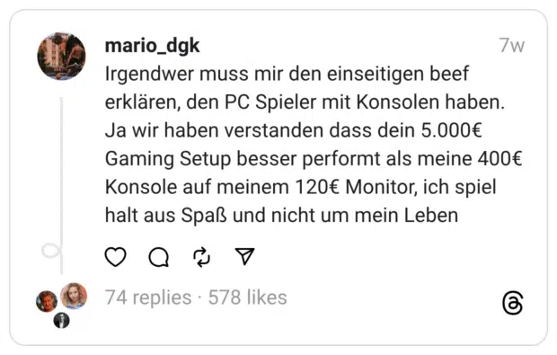 Irgendwer muss mir den einseitigen beef erklären, den PC Spieler mit Konsolen haben. Ja wir haben verstanden dass dein 5.000€ Gaming Setup besser performt als meine 400€ Konsole auf meinem 120€ Monitor, ich spiel halt aus Spaß und nicht um mein Leben