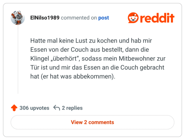 Hatte mal keine Lust zu kochen und hab mir Essen von der Couch aus bestellt, dann die Klingel „überhört“, sodass mein Mitbewohner zur Tür ist und mir das Essen an die Couch gebracht hat (er hat was abbekommen).