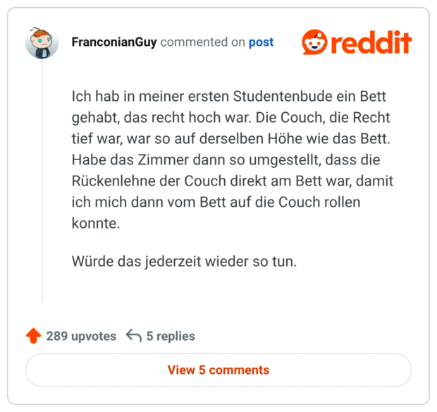 
Ich hab in meiner ersten Studentenbude ein Bett gehabt, das recht hoch war. Die Couch, die Recht tief war, war so auf derselben Höhe wie das Bett. Habe das Zimmer dann so umgestellt, dass die Rückenlehne der Couch direkt am Bett war, damit ich mich dann vom Bett auf die Couch rollen konnte.

Würde das jederzeit wieder so tun.